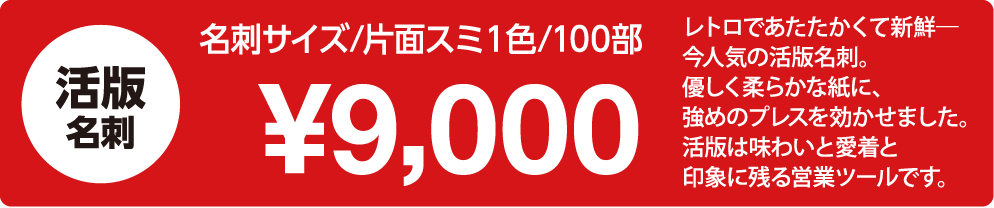                     「活版名刺　印刷｜名刺サイズ/片側スミ1色/100部：9,000円」                    レトロであたたかくて新鮮–                    今人気の活版名刺。                    優しくらかな紙に、                    強めのプレスを効かせました,                    活版は味わいと愛着と                    印象に残る営業ツールです。                    
